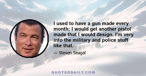 I used to have a gun made every month; I would get another pistol made that I would design. I'm very into the military and police stuff like that.