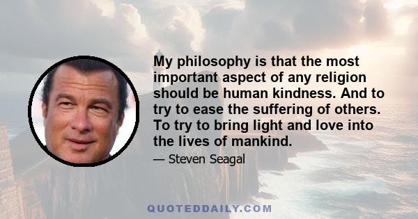 My philosophy is that the most important aspect of any religion should be human kindness. And to try to ease the suffering of others. To try to bring light and love into the lives of mankind.