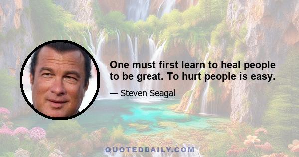 One must first learn to heal people to be great. To hurt people is easy.