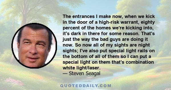 The entrances I make now, when we kick in the door of a high-risk warrant, eighty percent of the homes we're kicking into, it's dark in there for some reason. That's just the way the bad guys are doing it now. So now