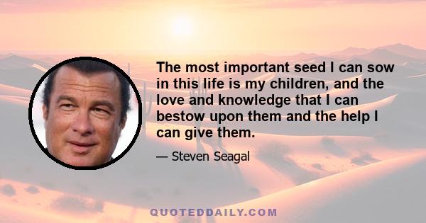 The most important seed I can sow in this life is my children, and the love and knowledge that I can bestow upon them and the help I can give them.