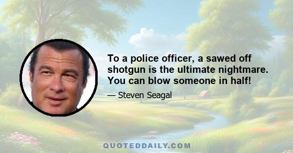 To a police officer, a sawed off shotgun is the ultimate nightmare. You can blow someone in half!