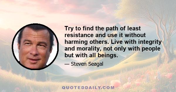 Try to find the path of least resistance and use it without harming others. Live with integrity and morality, not only with people but with all beings.