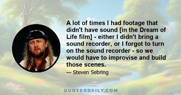 A lot of times I had footage that didn't have sound [in the Dream of Life film] - either I didn't bring a sound recorder, or I forgot to turn on the sound recorder - so we would have to improvise and build those scenes.
