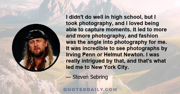 I didn't do well in high school, but I took photography, and I loved being able to capture moments. It led to more and more photography, and fashion was the angle into photography for me. It was incredible to see