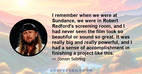 I remember when we were at Sundance, we were in Robert Redford's screening room, and I had never seen the film look so beautiful or sound so great. It was really big and really powerful, and I had a sense of