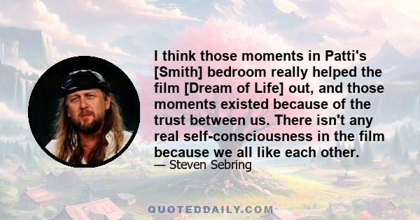 I think those moments in Patti's [Smith] bedroom really helped the film [Dream of Life] out, and those moments existed because of the trust between us. There isn't any real self-consciousness in the film because we all