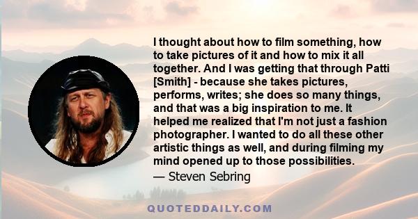 I thought about how to film something, how to take pictures of it and how to mix it all together. And I was getting that through Patti [Smith] - because she takes pictures, performs, writes; she does so many things, and 