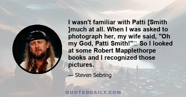 I wasn't familiar with Patti [Smith ]much at all. When I was asked to photograph her, my wife said, Oh my God, Patti Smith! So I looked at some Robert Mapplethorpe books and I recognized those pictures.