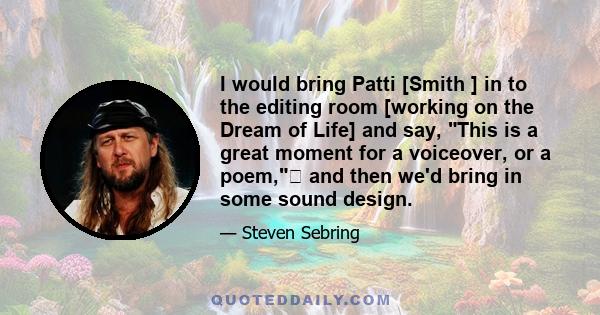 I would bring Patti [Smith ] in to the editing room [working on the Dream of Life] and say, This is a great moment for a voiceover, or a poem, and then we'd bring in some sound design.