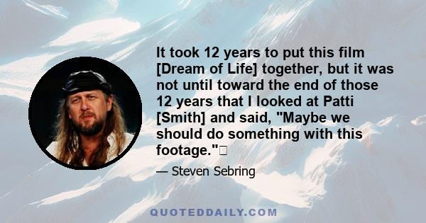 It took 12 years to put this film [Dream of Life] together, but it was not until toward the end of those 12 years that I looked at Patti [Smith] and said, Maybe we should do something with this footage.