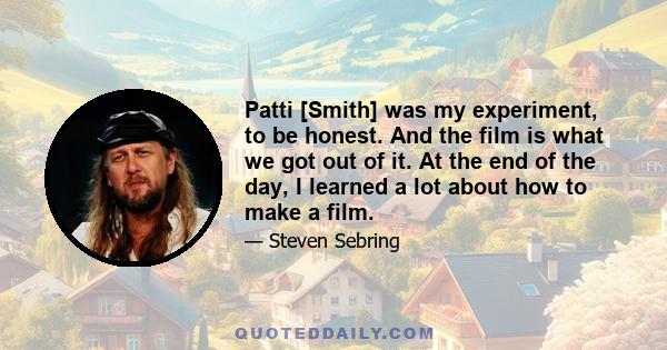 Patti [Smith] was my experiment, to be honest. And the film is what we got out of it. At the end of the day, I learned a lot about how to make a film.