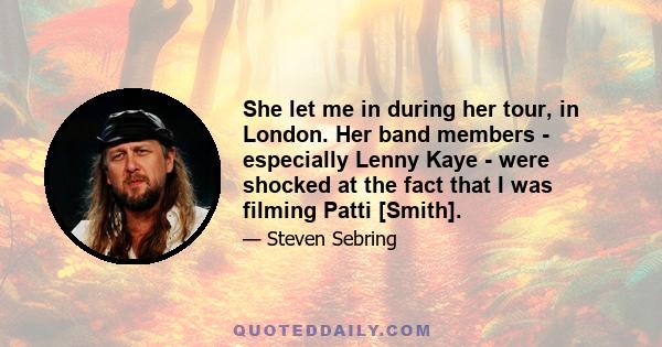 She let me in during her tour, in London. Her band members - especially Lenny Kaye - were shocked at the fact that I was filming Patti [Smith].