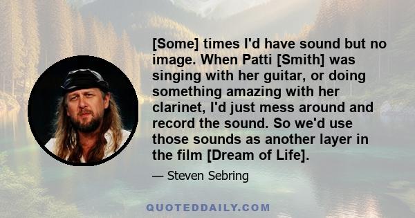 [Some] times I'd have sound but no image. When Patti [Smith] was singing with her guitar, or doing something amazing with her clarinet, I'd just mess around and record the sound. So we'd use those sounds as another