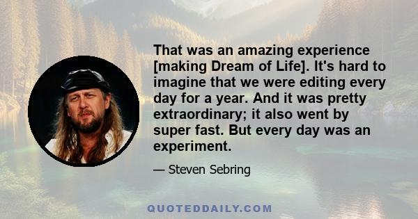 That was an amazing experience [making Dream of Life]. It's hard to imagine that we were editing every day for a year. And it was pretty extraordinary; it also went by super fast. But every day was an experiment.