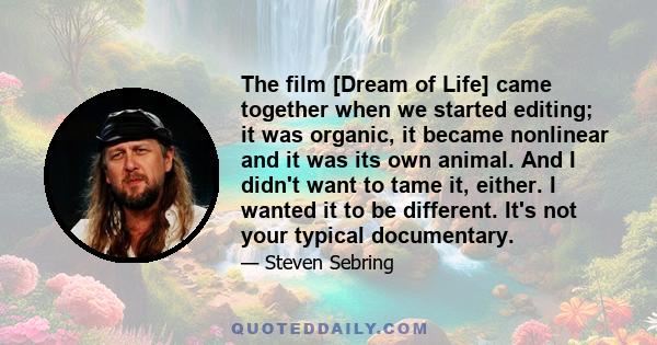 The film [Dream of Life] came together when we started editing; it was organic, it became nonlinear and it was its own animal. And I didn't want to tame it, either. I wanted it to be different. It's not your typical