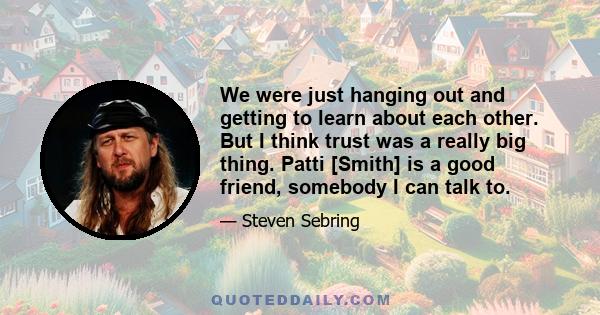 We were just hanging out and getting to learn about each other. But I think trust was a really big thing. Patti [Smith] is a good friend, somebody I can talk to.