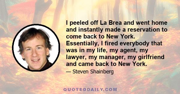 I peeled off La Brea and went home and instantly made a reservation to come back to New York. Essentially, I fired everybody that was in my life, my agent, my lawyer, my manager, my girlfriend and came back to New York.