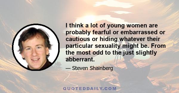 I think a lot of young women are probably fearful or embarrassed or cautious or hiding whatever their particular sexuality might be. From the most odd to the just slightly abberrant.