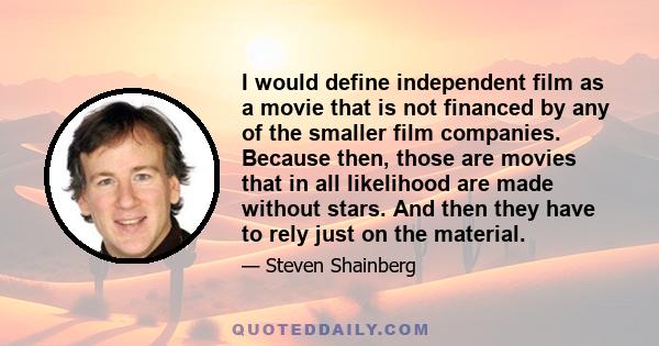 I would define independent film as a movie that is not financed by any of the smaller film companies. Because then, those are movies that in all likelihood are made without stars. And then they have to rely just on the