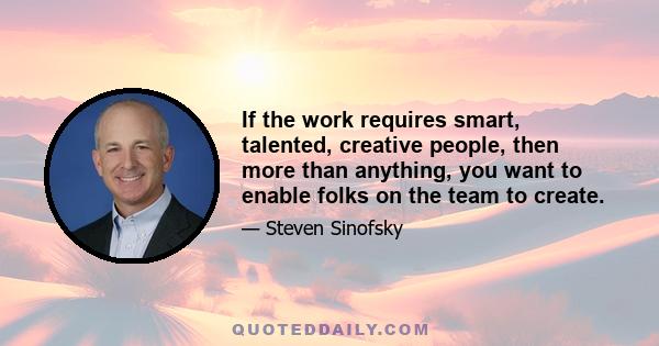 If the work requires smart, talented, creative people, then more than anything, you want to enable folks on the team to create.