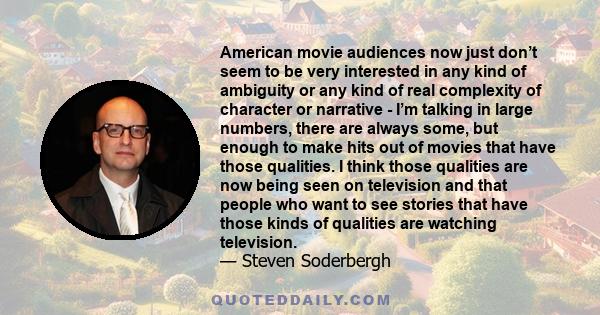 American movie audiences now just don’t seem to be very interested in any kind of ambiguity or any kind of real complexity of character or narrative - I’m talking in large numbers, there are always some, but enough to