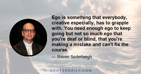 Ego is something that everybody, creative especially, has to grapple with. You need enough ego to keep going but not so much ego that you're deaf or blind, that you're making a mistake and can't fix the course.