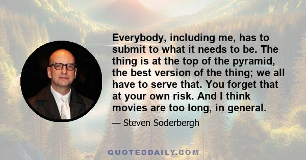 Everybody, including me, has to submit to what it needs to be. The thing is at the top of the pyramid, the best version of the thing; we all have to serve that. You forget that at your own risk. And I think movies are