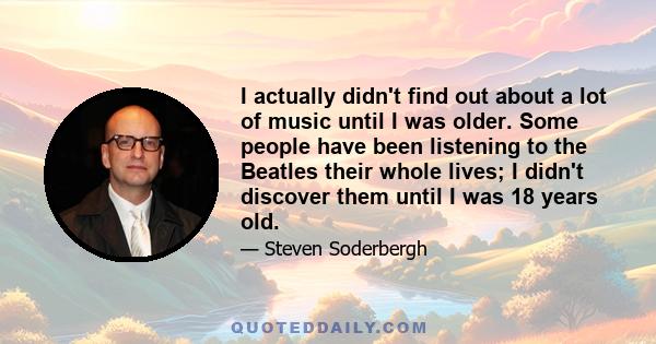 I actually didn't find out about a lot of music until I was older. Some people have been listening to the Beatles their whole lives; I didn't discover them until I was 18 years old.