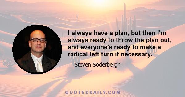 I always have a plan, but then I'm always ready to throw the plan out, and everyone's ready to make a radical left turn if necessary.