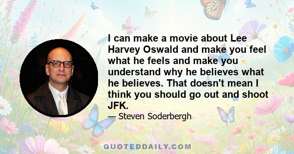 I can make a movie about Lee Harvey Oswald and make you feel what he feels and make you understand why he believes what he believes. That doesn't mean I think you should go out and shoot JFK.