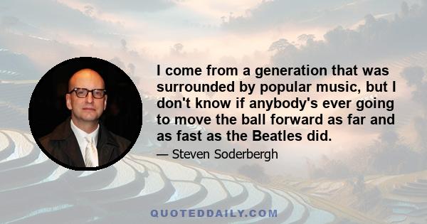 I come from a generation that was surrounded by popular music, but I don't know if anybody's ever going to move the ball forward as far and as fast as the Beatles did.