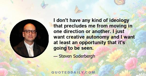 I don't have any kind of ideology that precludes me from moving in one direction or another. I just want creative autonomy and I want at least an opportunity that it's going to be seen.