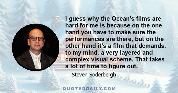 I guess why the Ocean's films are hard for me is because on the one hand you have to make sure the performances are there, but on the other hand it's a film that demands, to my mind, a very layered and complex visual