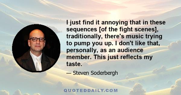 I just find it annoying that in these sequences [of the fight scenes], traditionally, there's music trying to pump you up. I don't like that, personally, as an audience member. This just reflects my taste.