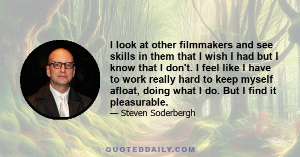 I look at other filmmakers and see skills in them that I wish I had but I know that I don't. I feel like I have to work really hard to keep myself afloat, doing what I do. But I find it pleasurable.