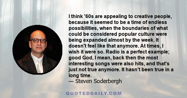 I think '60s are appealing to creative people, because it seemed to be a time of endless possibilities, when the boundaries of what could be considered popular culture were being expanded almost by the week. It doesn't