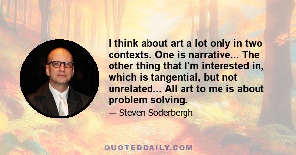 I think about art a lot only in two contexts. One is narrative... The other thing that I'm interested in, which is tangential, but not unrelated... All art to me is about problem solving.