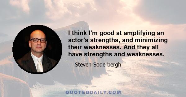 I think I'm good at amplifying an actor's strengths, and minimizing their weaknesses. And they all have strengths and weaknesses.