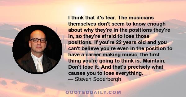 I think that it's fear. The musicians themselves don't seem to know enough about why they're in the positions they're in, so they're afraid to lose those positions. If you're 22 years old and you can't believe you're