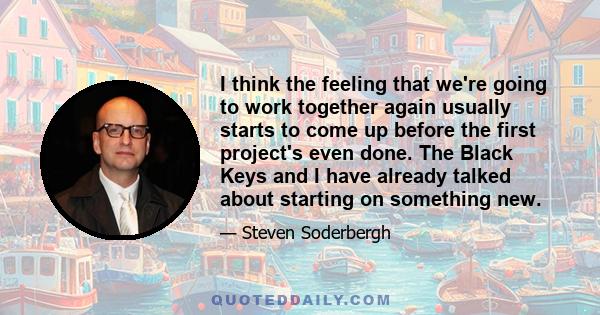 I think the feeling that we're going to work together again usually starts to come up before the first project's even done. The Black Keys and I have already talked about starting on something new.