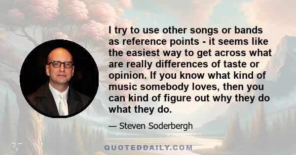 I try to use other songs or bands as reference points - it seems like the easiest way to get across what are really differences of taste or opinion. If you know what kind of music somebody loves, then you can kind of