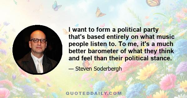 I want to form a political party that's based entirely on what music people listen to. To me, it's a much better barometer of what they think and feel than their political stance.