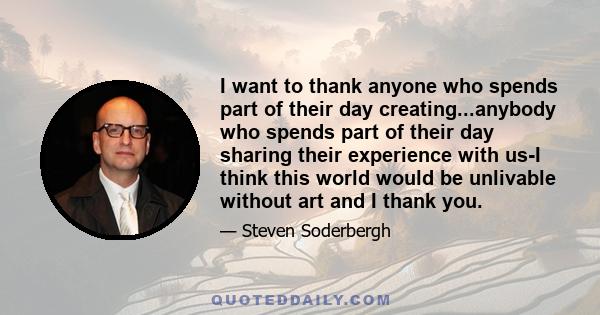 I want to thank anyone who spends part of their day creating...anybody who spends part of their day sharing their experience with us-I think this world would be unlivable without art and I thank you.