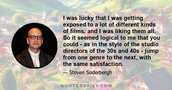 I was lucky that I was getting exposed to a lot of different kinds of films, and I was liking them all. So it seemed logical to me that you could - as in the style of the studio directors of the 30s and 40s - jump from