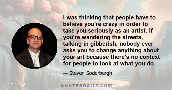 I was thinking that people have to believe you're crazy in order to take you seriously as an artist. If you're wandering the streets, talking in gibberish, nobody ever asks you to change anything about your art because