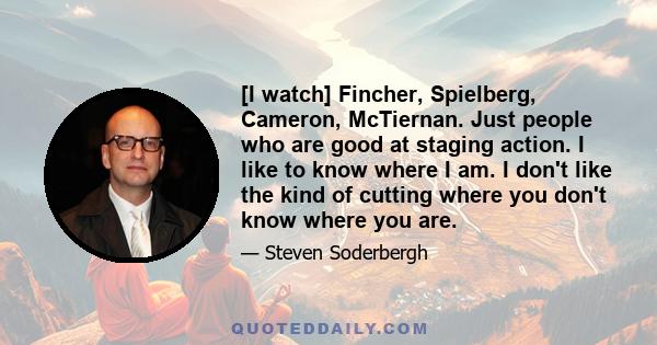 [I watch] Fincher, Spielberg, Cameron, McTiernan. Just people who are good at staging action. I like to know where I am. I don't like the kind of cutting where you don't know where you are.