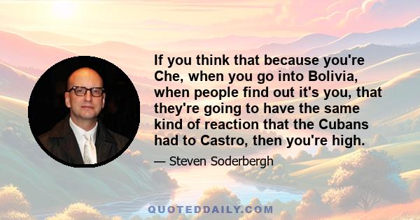 If you think that because you're Che, when you go into Bolivia, when people find out it's you, that they're going to have the same kind of reaction that the Cubans had to Castro, then you're high.