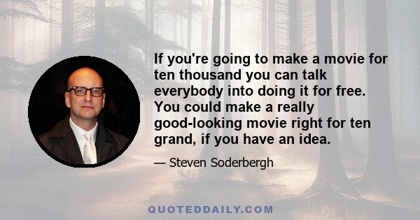 If you're going to make a movie for ten thousand you can talk everybody into doing it for free. You could make a really good-looking movie right for ten grand, if you have an idea.