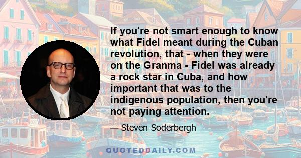 If you're not smart enough to know what Fidel meant during the Cuban revolution, that - when they were on the Granma - Fidel was already a rock star in Cuba, and how important that was to the indigenous population, then 